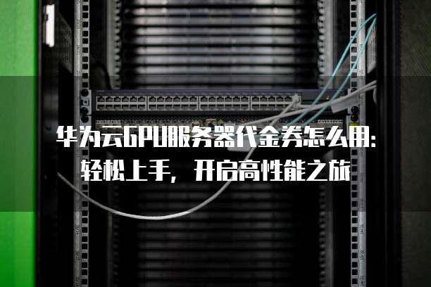 华为云GPU服务器代金券怎么用:轻松上手,开启高性能之旅