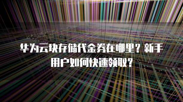 华为云块存储代金券在哪里？新手用户如何快速领取？
