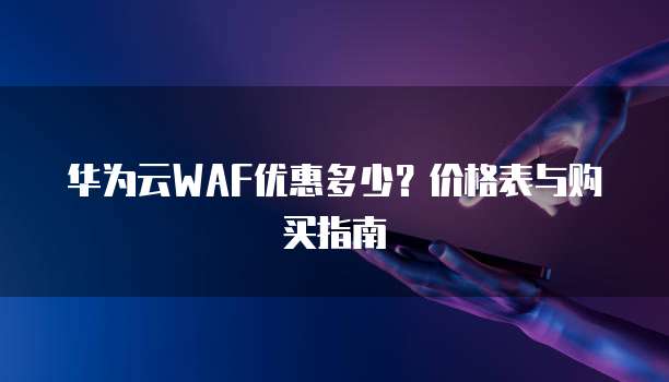 华为云WAF优惠多少?价格表与购买指南