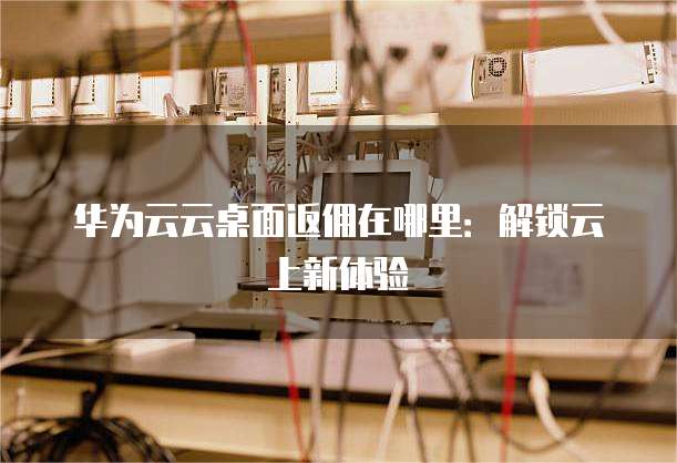 华为云云桌面返佣在哪里：解锁云上新体验