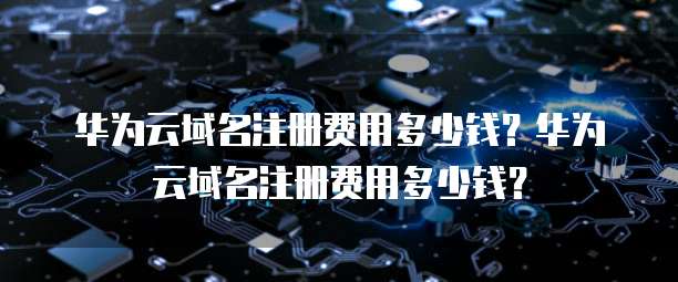 华为云域名注册费用多少钱？华为云域名注册费用多少钱？