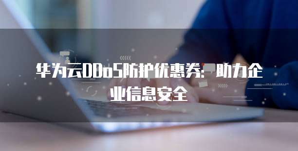华为云DDoS防护优惠券:助力企业信息安全