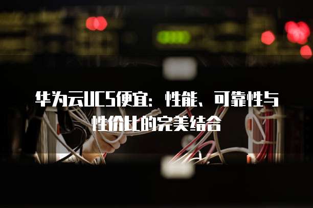 华为云UCS便宜:性能、可靠性与性价比的完美结合