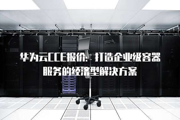 华为云CCE报价:打造企业级容器服务的经济型解决方案