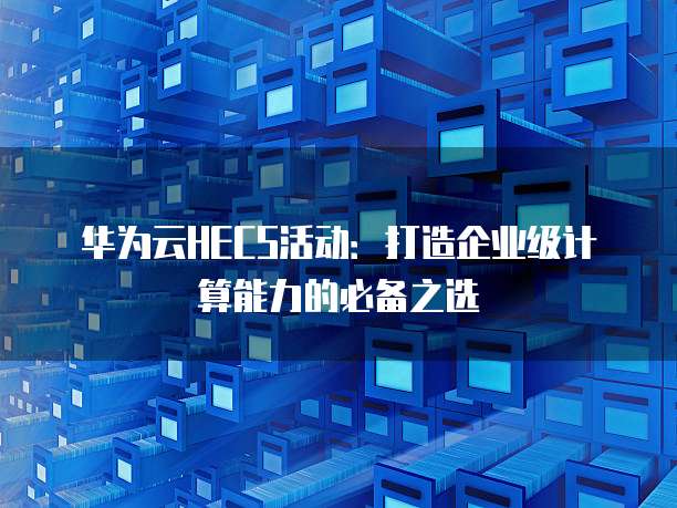 华为云HECS活动:打造企业级计算能力的必备之选