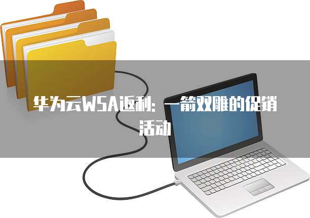 华为云WSA返利: 一箭双雕的促销活动