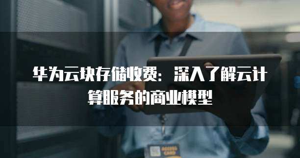 华为云块存储收费:深入了解云计算服务的商业模型