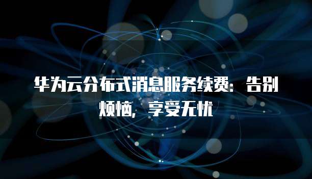 华为云分布式消息服务续费:告别烦恼,享受无忧