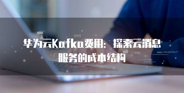 华为云Kafka费用:探索云消息服务的成本结构