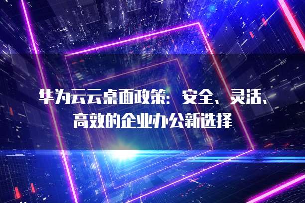 华为云云桌面政策：安全、灵活、高效的企业办公新选择