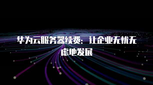华为云服务器续费:让企业无忧无虑地发展