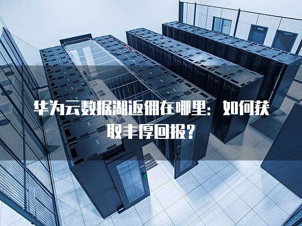 华为云数据湖返佣在哪里:如何获取丰厚回报?
