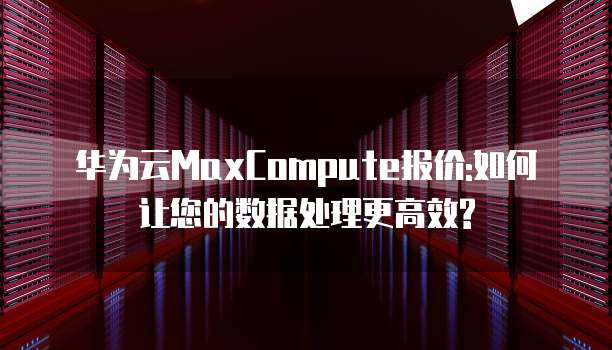 华为云MaxCompute报价:如何让您的数据处理更高效?