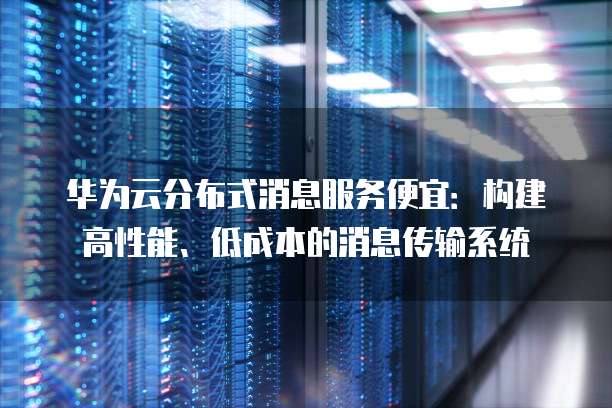 华为云分布式消息服务便宜:构建高性能、低成本的消息传输系统