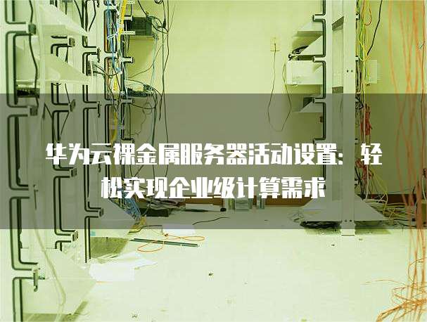 华为云裸金属服务器活动设置:轻松实现企业级计算需求