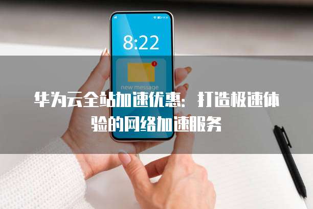 华为云全站加速优惠：打造极速体验的网络加速服务