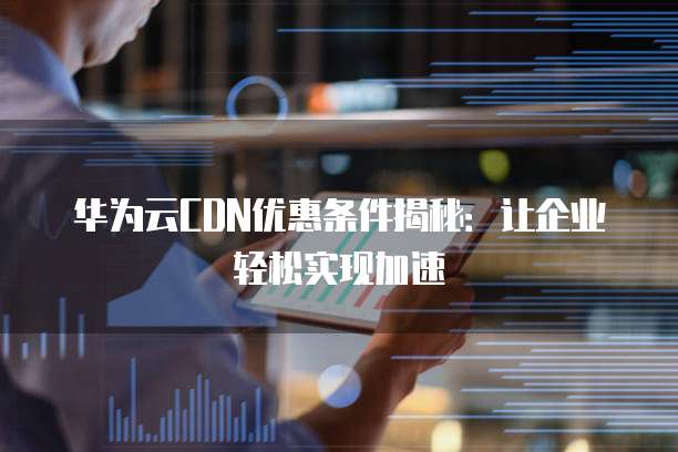 华为云CDN优惠条件揭秘:让企业轻松实现加速