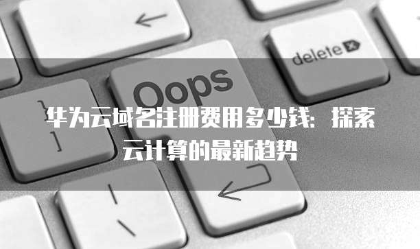 华为云域名注册费用多少钱:探索云计算的最新趋势