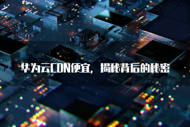 华为云CDN便宜，揭秘背后的秘密