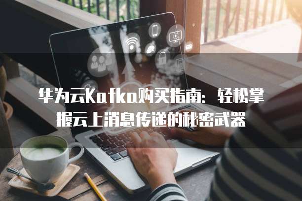 华为云Kafka购买指南:轻松掌握云上消息传递的秘密武器