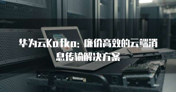 华为云Kafka: 廉价高效的云端消息传输解决方案