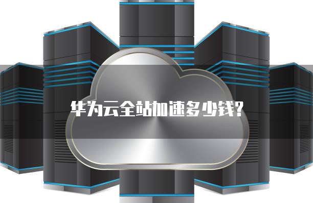 华为云全站加速多少钱?