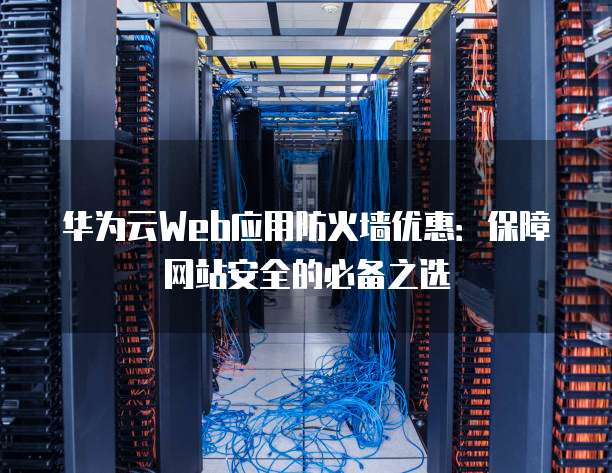 华为云Web应用防火墙优惠:保障网站安全的必备之选