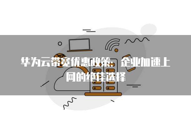 华为云带宽优惠政策:企业加速上网的绝佳选择
