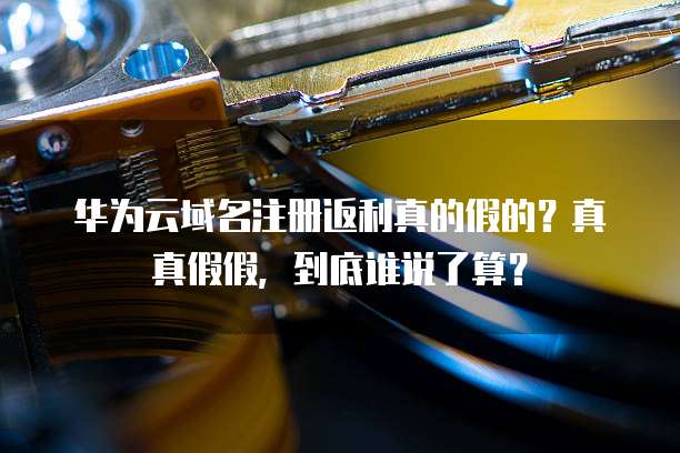 华为云域名注册返利真的假的?真真假假,到底谁说了算?