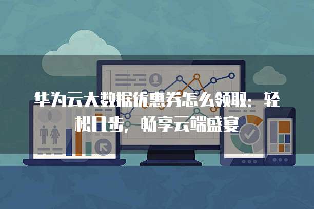 华为云大数据优惠券怎么领取：轻松几步，畅享云端盛宴