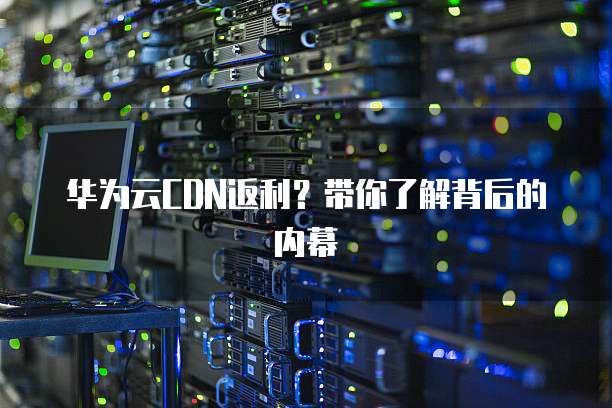 华为云CDN返利?带你了解背后的内幕