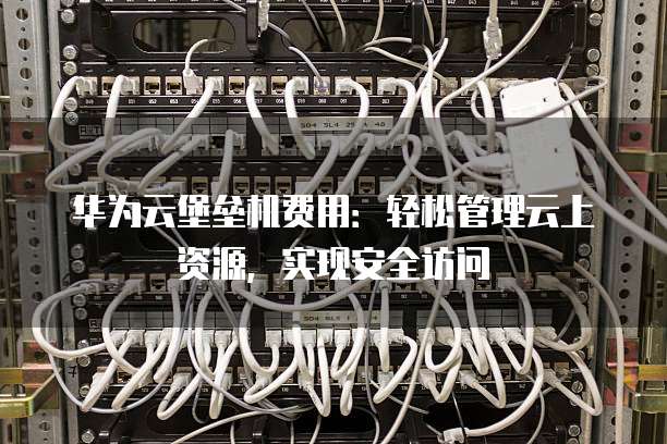 华为云堡垒机费用:轻松管理云上资源,实现安全访问