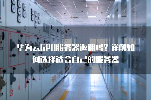 华为云GPU服务器返佣吗?详解如何选择适合自己的服务器