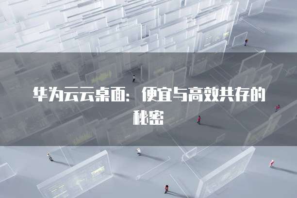 华为云云桌面:便宜与高效共存的秘密