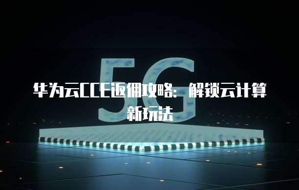 华为云CCE返佣攻略:解锁云计算新玩法