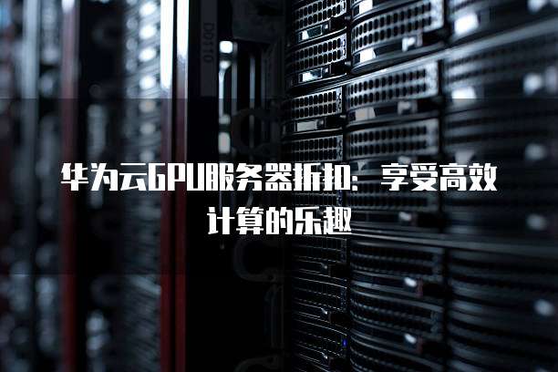 华为云GPU服务器折扣:享受高效计算的乐趣