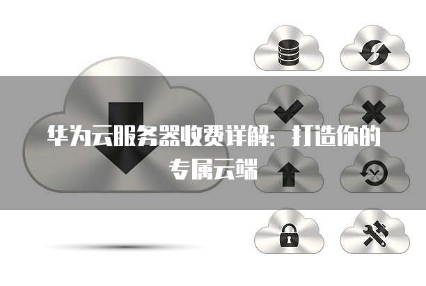 华为云服务器收费详解:打造你的专属云端