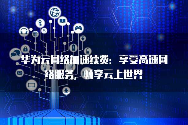 华为云网络加速续费：享受高速网络服务，畅享云上世界