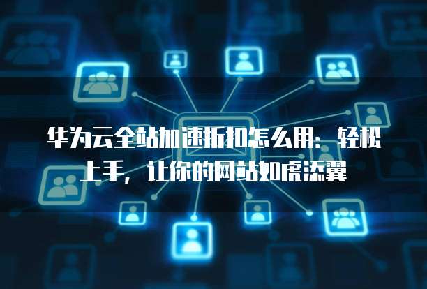 华为云全站加速折扣怎么用:轻松上手,让你的网站如虎添翼
