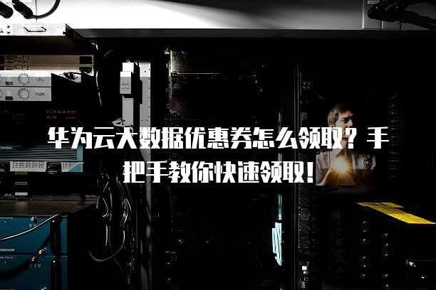 华为云大数据优惠券怎么领取?手把手教你快速领取!