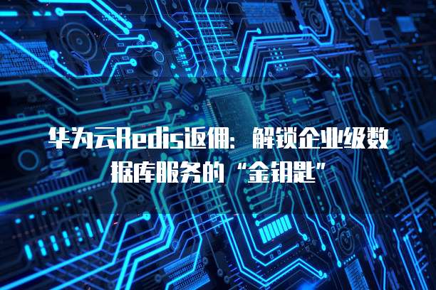华为云Redis返佣:解锁企业级数据库服务的“金钥匙”