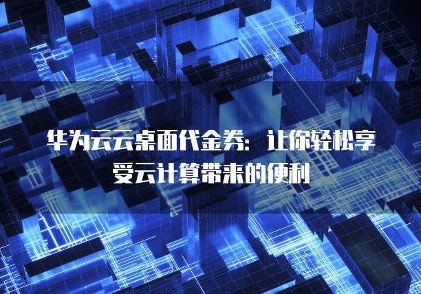 华为云云桌面代金券:让你轻松享受云计算带来的便利