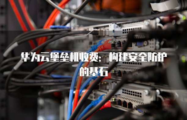 华为云堡垒机收费:构建安全防护的基石