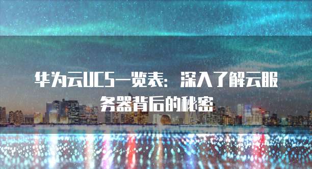 华为云UCS一览表:深入了解云服务器背后的秘密