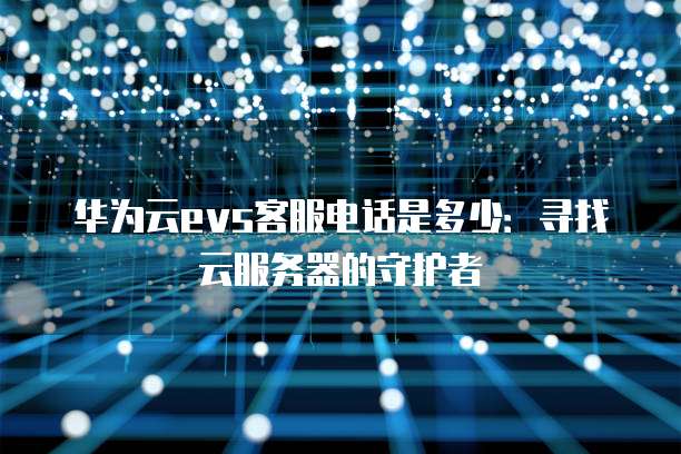 华为云evs客服电话是多少:寻找云服务器的守护者