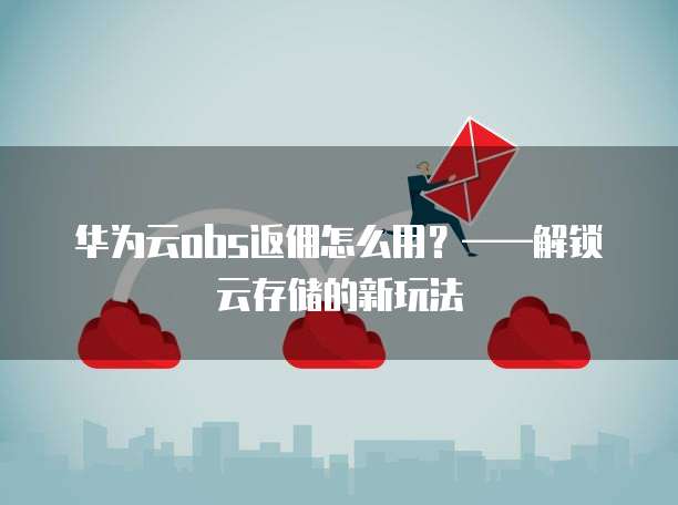华为云obs返佣怎么用?——解锁云存储的新玩法