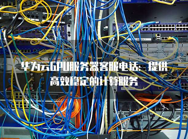 华为云GPU服务器客服电话:提供高效稳定的计算服务