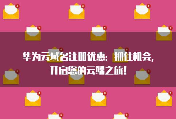 华为云域名注册优惠：抓住机会，开启您的云端之旅！