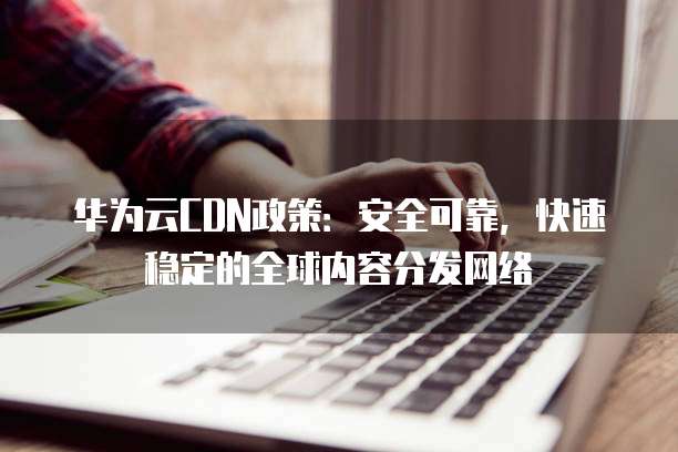 华为云CDN政策:安全可靠,快速稳定的全球内容分发网络