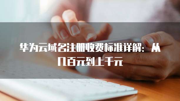 华为云域名注册收费标准详解:从几百元到上千元